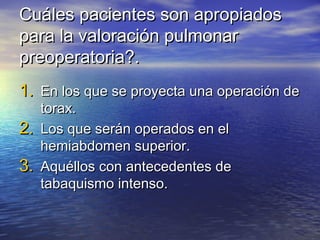 Cuáles pacientes son apropiadosCuáles pacientes son apropiados
para la valoración pulmonarpara la valoración pulmonar
preoperatoria?.preoperatoria?.
1.1. En los que se proyecta una operación deEn los que se proyecta una operación de
torax.torax.
2.2. Los que serán operados en elLos que serán operados en el
hemiabdomen superior.hemiabdomen superior.
3.3. Aquéllos con antecedentes deAquéllos con antecedentes de
tabaquismo intenso.tabaquismo intenso.
 