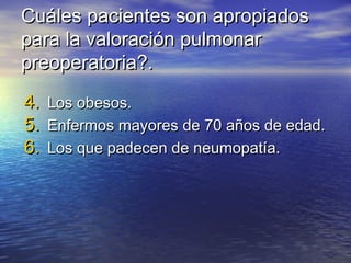 Cuáles pacientes son apropiadosCuáles pacientes son apropiados
para la valoración pulmonarpara la valoración pulmonar
preoperatoria?.preoperatoria?.
4.4. Los obesos.Los obesos.
5.5. Enfermos mayores de 70 años de edad.Enfermos mayores de 70 años de edad.
6.6. Los que padecen de neumopatía.Los que padecen de neumopatía.
 
