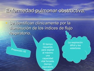 Enfermedad pulmonar obstructiva.Enfermedad pulmonar obstructiva.
• Se identifican clínicamente por laSe identifican clínicamente por la
disminución de los índices de flujodisminución de los índices de flujo
respiratorio.respiratorio.
Proporción I/E
El tiempo
requerido
para espirar
al máximo
una
capacidad
vital forzada.
(tiempo
espiratorio
forzado
La respiración
difícil y los
estertores
 