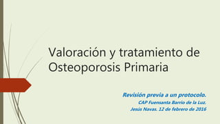 Valoración y tratamiento de
Osteoporosis Primaria
Revisión previa a un protocolo.
CAP Fuensanta Barrio de la Luz.
Jesús Navas. 12 de febrero de 2016
 