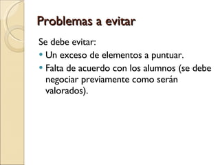 Problemas a evitar Se debe evitar: Un exceso de elementos a puntuar. Falta de acuerdo con los alumnos (se debe negociar previamente como serán valorados). 