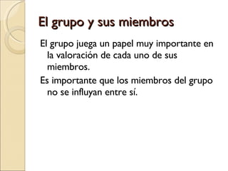 El grupo y sus miembros El grupo juega un papel muy importante en la valoración de cada uno de sus miembros. Es importante que los miembros del grupo no se influyan entre sí. 