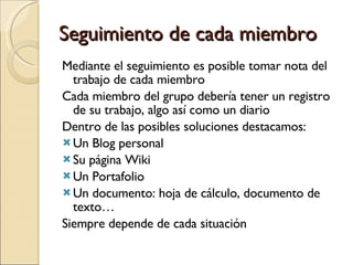 Seguimiento de cada miembro Mediante el seguimiento es posible tomar nota del trabajo de cada miembro Cada miembro del grupo debería tener un registro de su trabajo, algo así como un diario Dentro de las posibles soluciones destacamos: Un Blog personal Su página Wiki Un Portafolio Un documento: hoja de cálculo, documento de texto… Siempre depende de cada situación 