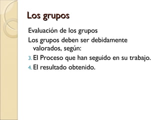Los grupos Evaluación de los grupos Los grupos deben ser debidamente valorados, según: El Proceso que han seguido en su trabajo. El resultado obtenido. 