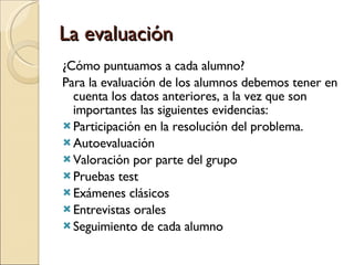 La evaluación ¿Cómo puntuamos a cada alumno? Para la evaluación de los alumnos debemos tener en cuenta los datos anteriores, a la vez que son importantes las siguientes evidencias: Participación en la resolución del problema. Autoevaluación Valoración por parte del grupo Pruebas test Exámenes clásicos Entrevistas orales Seguimiento de cada alumno 