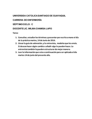 UNIVERSIDA CATOLICASANTIAGO DE GUAYAQUIL
CARRERA DE ENFERMERÍA
SÉPTIMOCICLO: C
DOCENTELIC. WILMA CHAMBA LAPO
Tarea:
1. Consultar, estudiar los términos y presentar por escritoamano el día
de la prácticamartes, 14 de Junio de 2016.
2. Llevar la guía de valoración, y la entrevista, modelos que les envío.
Si deseanhacer algún cambio o añadir algo lo puedenhacer. La
entrevistatambiénlapuedenestructurar de mejor manera.
3. Leer la informaciónque estaa continuaciónpara ser aplicada el día
martes 14 de junio del presente año.
 