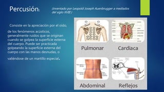 Consiste en la apreciación por el oído,
de los fenómenos acústicos,
generalmente ruidos que se originan
cuando se golpea la superficie externa
del cuerpo. Puede ser practicada
golpeando la superficie externa del
cuerpo con las manos desnudas, o
valiéndose de un martillo especial.
Percusión: (inventado por Leopold Joseph Auenbrugger a mediados
del siglo XVIII )
 