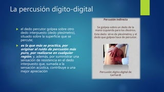 La percusión dígito-digital
 el dedo percutor golpea sobre otro
dedo interpuesto (dedo plesímetro),
situado sobre la superficie que se
percute;
 es la que más se practica, por
originar el ruido de percusión más
puro, por realizarse en cualquier
región, y, además, por suministrar una
sensación de resistencia en el dedo
interpuesto que, sumada a la
sensación acústica, contribuye a una
mejor apreciación
 
