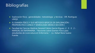 Bibliografías
 Exploración física . generalidades metodología y técnicas -DR. Rodríguez
UMQX
 EL EXAMEN FÍSICO Y SUS MÉTODOS BÁSICOS DE EXPLORACIÓN -
PROPEDÉUTICA CLÍNICA Y SEMIOLOGÍA MÉDICA SECCIÓN I
 Facultad de Ciencias Medicas General Calixto García Iñiguez.-2 0 0 2 -
MANUAL DE ENFERMERIA. -“Nociones sobre Examen Físico para
estudiantes de Licenciatura en Enfermería.”- Lic. Rafael Rene Suárez
Fuente.
 