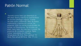 Patrón Normal:

Paciente normo lineo que deambula sin
dificultad, fascie y marcha no característicos
de proceso patológico alguno. Guarda
decúbito activo indiferente. Pelos de buena
implantación y distribución normal. No
alopecias. Uñas con estrías longitudinales, no
lúnulas, no Onicomicosis. Piel acorde a su
edad, raza y sexo. No manchas ni lunares. No
presencia de circulación colateral. Tejido
Celular Subcutáneo no infiltrado.
Temperatura: 36, 8 Oc. Peso habitual: 172
libras. Peso actual;168 libras. Talla: 171 cms
 