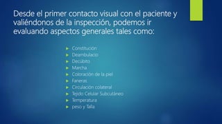 Desde el primer contacto visual con el paciente y
valiéndonos de la inspección, podemos ir
evaluando aspectos generales tales como:
 Constitución
 Deambulacio
 Decúbito
 Marcha
 Coloración de la piel
 Faneras
 Circulación colateral
 Tejido Celular Subcutáneo
 Temperatura
 peso y Talla
 