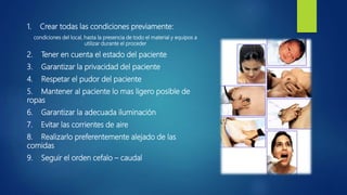 1. Crear todas las condiciones previamente:
condiciones del local, hasta la presencia de todo el material y equipos a
utilizar durante el proceder
2. Tener en cuenta el estado del paciente
3. Garantizar la privacidad del paciente
4. Respetar el pudor del paciente
5. Mantener al paciente lo mas ligero posible de
ropas
6. Garantizar la adecuada iluminación
7. Evitar las corrientes de aire
8. Realizarlo preferentemente alejado de las
comidas
9. Seguir el orden cefalo – caudal
 