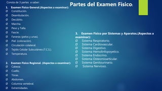 Consta de 3 partes a saber:
1. Examen Físico General.(Aspectos a examinar):
Ø Constitución.
Ø Deambulación.
Ø Decúbito.
Ø Marcha.
Ø Peso y Talla.
Ø Fascie.
Ø Faneras (pelos y unas).
Ø Piel. (coloración).
Ø Circulación colateral.
Ø Tejido Celular Subcutáneo.(T.C.S.).
Ø Temperatura.
2. Examen Físico Regional. (Aspectos a examinar):
Ø Cabeza.
Ø Cuello.
Ø Tórax.
Ø Abdomen.
Ø Columna vertebral.
Ø Extremidades.
3. Examen Físico por Sistemas y Aparatos.(Aspectos a
examinar):
Ø Sistema Respiratorio.
Ø Sistema Cardiovascular.
Ø Sistema Digestivo.
Ø Sistema Hemolinfopoyetico.
Ø Sistema Endocrino.
Ø Sistema Osteomioarticular.
Ø Sistema Genitourinario.
Ø Sistema Nervioso.
Partes del Examen Físico:
 