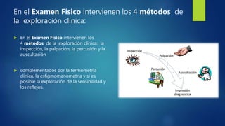 En el Examen Físico intervienen los 4 métodos de
la exploración clínica:
 En el Examen Físico intervienen los
4 métodos de la exploración clínica: la
inspección, la palpación, la percusión y la
auscultación
 complementados por la termometría
clínica, la esfigmomanometria y si es
posible la exploración de la sensibilidad y
los reflejos.
 