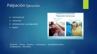 Palpación Ejecución.
 monomanual
 bimanual
 sobrepuestas o yuxtapuestas
 digital
Situación. – Forma. – Tamaño. – Consistencia. – Sensibilidad (dolor y
temperatura). – Movilidad.
 