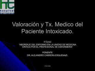 Valoración y Tx. Medico del
Paciente Intoxicado.
II Curso
“ABORDAJE DEL ENFERMO EN LA UNIDAD DE MEDICINA
CRITICA POR EL PROFESIONAL DE ENFERMERÍA”
PONENTE
DR. ALEJANDRO CABRERA ESQUENAZI.

23/05/2008

 