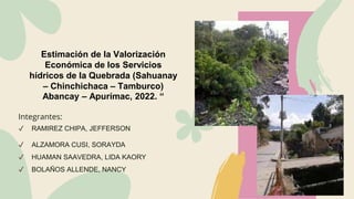 Estimación de la Valorización
Económica de los Servicios
hídricos de la Quebrada (Sahuanay
– Chinchichaca – Tamburco)
Abancay – Apurímac, 2022. “
Integrantes:
✔ RAMIREZ CHIPA, JEFFERSON
✔ ALZAMORA CUSI, SORAYDA
✔ HUAMAN SAAVEDRA, LIDA KAORY
✔ BOLAÑOS ALLENDE, NANCY
 