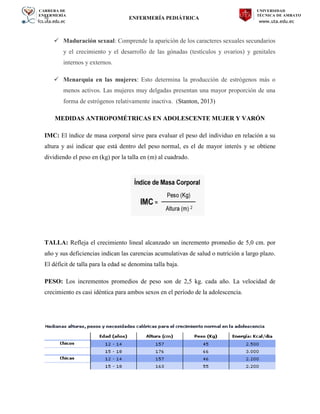CARRERA DE
ENFERMERÍA
fcs.uta.edu.ec
UNIVERSIDAD
TÉCNICA DE AMBATO
www.uta.edu.ec
hj ENFERMERÍA PEDIÁTRICA
 Maduración sexual: Comprende la aparición de los caracteres sexuales secundarios
y el crecimiento y el desarrollo de las gónadas (testículos y ovarios) y genitales
internos y externos.
 Menarquia en las mujeres: Esto determina la producción de estrógenos más o
menos activos. Las mujeres muy delgadas presentan una mayor proporción de una
forma de estrógenos relativamente inactiva. (Stanton, 2013)
MEDIDAS ANTROPOMÉTRICAS EN ADOLESCENTE MUJER Y VARÓN
IMC: El índice de masa corporal sirve para evaluar el peso del individuo en relación a su
altura y así indicar que está dentro del peso normal, es el de mayor interés y se obtiene
dividiendo el peso en (kg) por la talla en (m) al cuadrado.
TALLA: Refleja el crecimiento lineal alcanzado un incremento promedio de 5,0 cm. por
año y sus deficiencias indican las carencias acumulativas de salud o nutrición a largo plazo.
El déficit de talla para la edad se denomina talla baja.
PESO: Los incrementos promedios de peso son de 2,5 kg. cada año. La velocidad de
crecimiento es casi idéntica para ambos sexos en el período de la adolescencia.
 