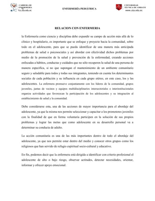 CARRERA DE
ENFERMERÍA
fcs.uta.edu.ec
UNIVERSIDAD
TÉCNICA DE AMBATO
www.uta.edu.ec
hj ENFERMERÍA PEDIÁTRICA
RELACION CON ENFERMERIA
la Enfermería como ciencia y disciplina debe expandir su campo de acción más allá de lo
clínico y hospitalario, es importante que se enfoque y proyecte hacia la comunidad, sobre
todo en el adolescente, para que se pueda identificar de una manera más anticipada
problemas de salud o psicosociales y así abordar con efectividad dichos problemas por
medio de la promoción de la salud y prevención de la enfermedad, creando acciones
enfocadas a hábitos, conductas y cuidados que no sólo recuperen la salud de una persona de
manera específica, si no que supongan el mantenimiento de un ambiente comunitario
seguro y saludable para todos y todas sus integrantes, teniendo en cuenta los determinantes
sociales de cada población y su influencia en cada grupo etéreo, en este caso, los y las
adolescentes. La enfermera promueve conjuntamente con los líderes de la comunidad, grupos
juveniles, juntas de vecinos y equipos multidisciplinarios intersectoriales e interinstitucionales
organiza actividades que favorezcan la participación de los adolescentes y su integración al
establecimiento de salud y la comunidad.
Debe considerarse esta, una de las acciones de mayor importancia para el abordaje del
adolescente, ya que la misma nos permite seleccionar y capacitar a los promotores juveniles
con la finalidad de que en forma voluntaria participen en la solución de sus propios
problemas y lograr las metas que como adolescente en su desarrollo personal va a
determinar su conducta de adulto.
La acción comunitaria es una de las más importantes dentro de todo el abordaje del
adolescente, ya que nos permite estar dentro del medio y conocer otros grupos como los
religiosos que han servido de refugio espiritual socio-cultural y educativo.
En fin, podemos decir que la enfermera está dirigida a identificar con criterio profesional el
adolescente de alto o bajo riesgo, observar actitudes, detectar necesidades, orientar,
informar y ofrecer apoyo emocional.
 