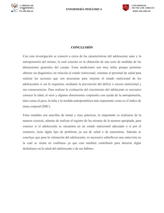 CARRERA DE
ENFERMERÍA
fcs.uta.edu.ec
UNIVERSIDAD
TÉCNICA DE AMBATO
www.uta.edu.ec
hj ENFERMERÍA PEDIÁTRICA
CONCLUSIÓN
Con esta investigación se conoció a cerca de las características del adolescente sano y la
antropometría del mismo, la cual consiste en la obtención de una serie de medidas de las
dimensiones generales del cuerpo. Estas mediciones son muy útiles porque permiten
obtener un diagnóstico en relación al estado nutricional, orientan al personal de salud para
realizar las acciones que son necesarias para mejorar el estado nutricional de los
adolescentes si así lo requieren, mediante la prevención del déficit o exceso nutricional y
sus consecuencias. Para realizar la evaluación del crecimiento del adolecente es necesario
conocer la edad, el sexo y algunas dimensiones corporales con ayuda de la antropometría,
tales como el peso, la talla y la medida antropométrica más importante como es el índice de
masa corporal (IMC).
Estas medidas son sencillas de tomar y muy prácticas, lo importante es realizarse de la
manera correcta, además de realizar el registro de las mismas de la manera apropiada, para
conocer si el adolescente se encuentra en un estado nutricional adecuado o si por el
contrario, tiene algún tipo de problema ya sea de salud o de autoestima. Además se
concluye que para la valoración del adolescente, es necesario sobrellevar una entrevista en
la cual se sienta en confianza ya que esto también contribuirá para detectar algún
desbalance en la salud del adolescente o de sus hábitos.
 
