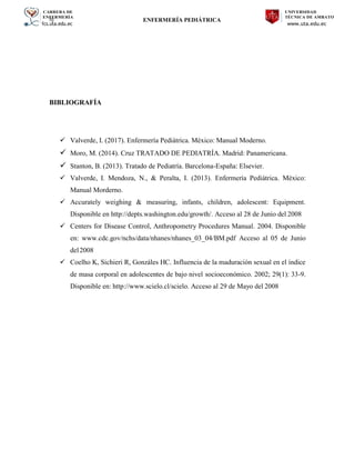 CARRERA DE
ENFERMERÍA
fcs.uta.edu.ec
UNIVERSIDAD
TÉCNICA DE AMBATO
www.uta.edu.ec
hj ENFERMERÍA PEDIÁTRICA
BIBLIOGRAFÍA
 Valverde, I. (2017). Enfermería Pediátrica. México: Manual Moderno.
 Moro, M. (2014). Cruz TRATADO DE PEDIATRÍA. Madrid: Panamericana.
 Stanton, B. (2013). Tratado de Pediatría. Barcelona-España: Elsevier.
 Valverde, I. Mendoza, N., & Peralta, I. (2013). Enfermería Pediátrica. México:
Manual Morderno.
 Accurately weighing & measuring, infants, children, adolescent: Equipment.
Disponible en http://depts.washington.edu/growth/. Acceso al 28 de Junio del 2008
 Centers for Disease Control, Anthropometry Procedures Manual. 2004. Disponible
en: www.cdc.gov/nchs/data/nhanes/nhanes_03_04/BM.pdf Acceso al 05 de Junio
del2008
 Coelho K, Sichieri R, Gonzáles HC. Influencia de la maduración sexual en el índice
de masa corporal en adolescentes de bajo nivel socioeconómico. 2002; 29(1): 33-9.
Disponible en: http://www.scielo.cl/scielo. Acceso al 29 de Mayo del 2008
 