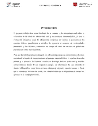 CARRERA DE
ENFERMERÍA
fcs.uta.edu.ec
UNIVERSIDAD
TÉCNICA DE AMBATO
www.uta.edu.ec
hj ENFERMERÍA PEDIÁTRICA
INTRODUCCIÓN
El presente trabajo tiene como finalidad dar a conocer a los compañeros del salón, la
valoración de la salud del adolescente sano y sus medidas antropométricas, ya que la
evaluación integral de salud del adolescente comprende en verificar la evolución de los
cambios físicos, psicológicos y sociales, la presencia o ausencia de enfermedades
prevalentes y los factores y conductas de riesgo así como los factores de protección
presentes en forma individualizada.
Para que durante la evaluación integral con adolescentes se revise como mínimo: el estado
nutricional, el estado de inmunizaciones, el examen o control físico, el nivel de desarrollo
puberal y la presencia de Factores y conductas de riesgo, factores protectores y medidas
antropométricas dentro de sus respectivos rangos. La información ha sido obtenida de
fuentes bibliográficas como libros, revistas, páginas de internet y repositorios con el fin de
que el tema tenga información veraz y los conocimientos que se adquiera en de trabajo sea
aplicado en el campo profesional.
 