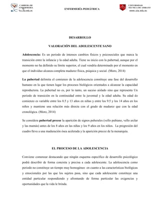 CARRERA DE
ENFERMERÍA
fcs.uta.edu.ec
UNIVERSIDAD
TÉCNICA DE AMBATO
www.uta.edu.ec
hj ENFERMERÍA PEDIÁTRICA
DESARROLLO
VALORACIÓN DEL ADOLESCENTE SANO
Adolescencia: Es un periodo de intensos cambios físicos y psicosociales que marca la
transición entre la infancia y la edad adulta. Tiene su inicio con la pubertad, aunque por el
momento no ha definido su límite superior, el cual vendría determinado por el momento en
que el individuo alcanza completa madurez física, psíquica y social. (Moro, 2014)
La pubertad delimita el comienzo de la adolescencia constituye una fase del desarrollo
humano en la que tienen lugar los procesos biológicos orientados a alcanzar la capacidad
reproductora. La pubertad no es, por lo tanto, un suceso aislado sino que representa Un
periodo de transición en la continuidad entre la juventud y la edad adulta. Su edad de
comienzo es variable entre los 8.5 y 13 años en niñas y entre los 9.5 y los 14 años en los
niños y mantiene una relación más directa con el grado de madurez que con la edad
cronológica. (Moro, 2014)
Se considera pubertad precoz la aparición de signos puberales (vello pubiano, vello axilar
y las mamás) antes de los 8 años en las niñas y los 9 años en los niños. La progresión del
cuadro lleva a una maduración ósea acelerada y la aparición precoz de la menarquía.
EL PROCESO DE LA ADOLESCENCIA
Conviene comenzar destacando que ningún esquema específico de desarrollo psicológico
podrá describir de forma concreta y precisa a cada adolescente. La adolescencia como
periodo no constituye un tiempo muy homogéneo en cuanto a las características biológicas
y emocionales por las que los sujetos pasa, sino que cada adolescente constituye una
entidad particular respondiendo y afrontando de forma particular las exigencias y
oportunidades que la vida le brinda.
 