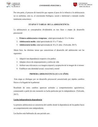 CARRERA DE
ENFERMERÍA
fcs.uta.edu.ec
UNIVERSIDAD
TÉCNICA DE AMBATO
www.uta.edu.ec
hj ENFERMERÍA PEDIÁTRICA
Por otra parte, el proceso de transición que supone el paso de la infancia a la adolescencia
no es uniforme, esto es, el crecimiento biológico, social e intelectual a menudo resulta
totalmente asincrónico.
ETAPAS Y TAREAS DE LA ADOLESCENCIA
La adolescencia se conceptualiza dividiéndola en tres fases o etapas de desarrollo
psicosocial:
1. Primera adolescencia o temprana : edad aproximada de 12 a 14 años
2. Adolescencia media: edad aproximada de 15 a 17 años
3. Adolescencia tardía: edad aproximada de 18 a 21 años (Valverde, 2017).
Ahora bien, las distintas tareas que caracterizan el desarrollo del adolescente son las
siguientes:
1. Adquirir una dependencia respecto a los padres
2. Adoptar claves de emparejamiento y estilos de vida
3. Atribuir una relevancia a su imagen corporal y aceptación de la imagen de si mismo
4. Establecer una identidad sexual, vocacional y moral
PRIMERA ADOLESCENCIA (12 A 14 AÑOS)
Esta etapa se distingue por un desarrollo psicosocial caracterizado por rápidos cambios
físicos a la llegada de la pubertad.
Resultado de estos cambios aparecen actitudes y comportamientos egocéntricos,
comenzando a partir de este momento su lucha particular por la independencia. (Valverde,
2017).
Lucha independencia-dependencia
La primera adolescencia se caracteriza del cambio desde la dependencia de los padres hacia
un comportamiento más independiente.
Los hechos más habituales de este periodo son:
 