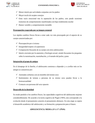 CARRERA DE
ENFERMERÍA
fcs.uta.edu.ec
UNIVERSIDAD
TÉCNICA DE AMBATO
www.uta.edu.ec
hj ENFERMERÍA PEDIÁTRICA
 Menor interés por actividades conjuntas con los padres
 Mayor recelo de aceptar consejos
 Gran vacío emocional tras la separación de los padres, esto puede ocasionar
trastornos de comportamiento manifestados con bajo rendimiento escolar
 Humor variable y comportamiento inestable
Preocupación exagerada por su imagen corporal
Los rápidos cambios físicos llevan a estar cada vez más preocupado por el aspecto de su
cuerpo caracterizadas por:
 Preocupación por sí mismo
 Inseguridad respeto a la apariencia
 Comparación frecuente de su cuerpo con otros adolescentes
 Interés creciente por la anatomía y fisiología sexual, siendo frecuentes las preguntas
sobre la menstruación, masturbación, y el tamaño del pecho y pene
Integración al grupo de amigos
En el desapego de la familia, el adolescente comienza a depender y a confiar más en los
amigos se caracteriza por:
 Amistades solitarias con un miembro del mismo sexo
 Sentimientos de ternura a personas de su mismo sexo pueden llevar a la
homosexualidad
 Contacto con personas del sexo opuesto
Desarrollo de la identidad
En modo paralelo a los cambios físicos, las capacidades cognitivas del adolescente mejoran
considerablemente. De acuerdo a la teoría cognitiva de Piaget (1969), esto corresponde a la
evolución desde el pensamiento concreto al pensamiento abstracto. En esta etapa se espera
el desarrollo académico del adolescente y su formación y preparación para el futuro.
ADOLESCENCIA MEDIA (15 A 17 AÑOS)
 