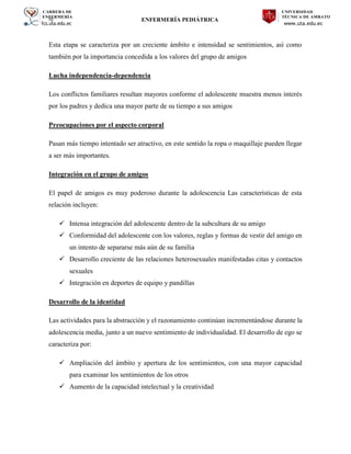 CARRERA DE
ENFERMERÍA
fcs.uta.edu.ec
UNIVERSIDAD
TÉCNICA DE AMBATO
www.uta.edu.ec
hj ENFERMERÍA PEDIÁTRICA
Esta etapa se caracteriza por un creciente ámbito e intensidad se sentimientos, así como
también por la importancia concedida a los valores del grupo de amigos
Lucha independencia-dependencia
Los conflictos familiares resultan mayores conforme el adolescente muestra menos interés
por los padres y dedica una mayor parte de su tiempo a sus amigos
Preocupaciones por el aspecto corporal
Pasan más tiempo intentado ser atractivo, en este sentido la ropa o maquillaje pueden llegar
a ser más importantes.
Integración en el grupo de amigos
El papel de amigos es muy poderoso durante la adolescencia Las características de esta
relación incluyen:
 Intensa integración del adolescente dentro de la subcultura de su amigo
 Conformidad del adolescente con los valores, reglas y formas de vestir del amigo en
un intento de separarse más aún de su familia
 Desarrollo creciente de las relaciones heterosexuales manifestadas citas y contactos
sexuales
 Integración en deportes de equipo y pandillas
Desarrollo de la identidad
Las actividades para la abstracción y el razonamiento continúan incrementándose durante la
adolescencia media, junto a un nuevo sentimiento de individualidad. El desarrollo de ego se
caracteriza por:
 Ampliación del ámbito y apertura de los sentimientos, con una mayor capacidad
para examinar los sentimientos de los otros
 Aumento de la capacidad intelectual y la creatividad
 