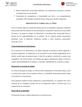 CARRERA DE
ENFERMERÍA
fcs.uta.edu.ec
UNIVERSIDAD
TÉCNICA DE AMBATO
www.uta.edu.ec
hj ENFERMERÍA PEDIÁTRICA
 Menos aspiraciones vocacionales idealistas. Los adolescentes reconocen a menudo
sus limitaciones en este periodo
 Sentimiento de omnipotencia e inmortalidad, que lleva a un comportamiento
arriesgado, estas actitudes constituyen mayor riesgo para suicidio y depresión
ADOLESCENCIA TARDIA (18 a 21 AÑOS)
Esta es la última etapa de la lucha del adolescente por su identidad y separación. Habiendo
transcurrido todo bien durante los años precedentes, incluyendo la presencia de una familia
de apoyo y un grupo de amigos, el adolescente se encontrará bien encaminado hacia el
manejo de las responsabilidades de la madurez. De lo contrario podrán desarrollarse
problemas como la depresión, tendencias suicidas u otros trastornos emocionales.
(Valverde, 2017).
Lucha independencia-dependencia
En la mayoría de los adolescentes, esta etapa constituye un periodo de menor agitación y
creciente integración. El adolescente se ha convertido en una entidad independiente de su
familia, siendo capaz de apreciar mejor el valor de sus padres y permitirle su ayuda como
compañeros. No resulta extraño, sin embargo que algunos adolescentes duden a la hora de
aceptar responsabilidades de la madurez y continúen dependiendo de su familia y amigos.
Integración en el grupo de amigos
Los valores del grupo de amigos se vuelven menos importantes en esta última etapa, ya que
se sienten más a gusto con sus propios valores y su identidad. Se preocupa mucho tiempo
en la relación con una persona.
Estas relaciones implican menos exploración y experimentación y se comparte más, con la
selección de un compañero basado más en la comprensión mutua y diversión que en la
aceptación de sus semejantes.
Desarrollo de la identidad
El desarrollo del ego es última adolescencia se caracteriza por:
 