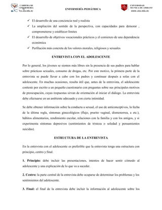 CARRERA DE
ENFERMERÍA
fcs.uta.edu.ec
UNIVERSIDAD
TÉCNICA DE AMBATO
www.uta.edu.ec
hj ENFERMERÍA PEDIÁTRICA
 El desarrollo de una conciencia real y realista
 La ampliación del sentido de la perspectiva, con capacidades para demorar ,
comprometerse y establecer límites
 El desarrollo de objetivos vocacionales prácticos y el comienzo de una dependencia
económica
 Perfilación más concreta de los valores morales, religiosos y sexuales
ENTREVISTA CON EL ADOLESCENTE
Por lo general, los jóvenes se sienten más libres sin la presencia de sus padres para hablar
sobre prácticas sexuales, consumo de drogas, etc. Por este motivo, la primera parte de la
entrevista se puede llevar a cabo con los padres y continuar después a solas con el
adolescente. En muchas ocasiones, resulta útil que, antes de la entrevista, el adolescente
conteste por escrito a un pequeño cuestionario con preguntas sobre sus principales motivos
de preocupación, cuyas respuestas sirvan de orientación al iniciar el diálogo. La entrevista
debe efectuarse en un ambiente adecuado y con cierta intimidad.
Se debe obtener información sobre la conducta a sexual, el uso de anticonceptivos, la fecha
de la última regla, síntomas ginecológicos (flujo, prurito vaginal, dismenorrea, a etc.),
hábitos alimentarios, rendimiento escolar, relaciones con la familia y con los amigos, y si
experimenta síntomas depresivos (sentimientos de tristeza o soledad y pensamientos
suicidas).
ESTRUCTURA DE LA ENTREVISTA
En la entrevista con el adolescente es preferible que la entrevista tenga una estructura con
principio, centro y final.
1. Principio: debe incluir las presentaciones, intentos de hacer sentir cómodo al
adolescente y una explicación de lo que va a suceder.
2. Centro: la parte central de la entrevista debe ocuparse de determinar los problemas y los
sentimientos del adolescente.
3. Final: el final de la entrevista debe incluir la información al adolescente sobre los
 