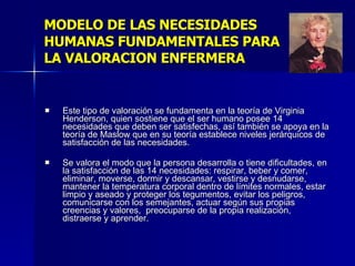 MODELO DE LAS NECESIDADES HUMANAS FUNDAMENTALES PARA  LA VALORACION ENFERMERA Este tipo de valoración se fundamenta en la teoría de Virginia Henderson, quien sostiene que el ser humano posee 14 necesidades que deben ser satisfechas, así también se apoya en la teoría de Maslow que en su teoría establece niveles jerárquicos de satisfacción de las necesidades. Se valora el modo que la persona desarrolla o tiene dificultades, en la satisfacción de las 14 necesidades: respirar, beber y comer, eliminar, moverse, dormir y descansar, vestirse y desnudarse, mantener la temperatura corporal dentro de límites normales, estar limpio y aseado y proteger los tegumentos, evitar los peligros, comunicarse con los semejantes, actuar según sus propias creencias y valores,  preocuparse de la propia realización, distraerse y aprender. 