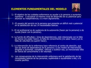 ELEMENTOS FUNDAMENTALES DEL MODELO 1.-  El objetivo de los cuidados enfermeros es ayudar a la persona a aumentar, mantener  o recuperar el máximo nivel de desarrollo de su potencial para alcanzar su independencia; o a morir dignamente. 2.- El usuario del servicio es la persona que presenta un déficit real o potencial en la satisfacción de sus 14 necesidades básicas. 3.- El rol profesional es de suplencia de la autonomía (hacer por la persona) o de ayuda (hacer con la persona). 4.- La fuente de dificultad, ( área de dependencia), está relacionada con la falta de fuerza (no poder hacer), la falta de conocimiento (no saber hacer) y/o la falta de voluntad (no querer hacer). 5.- La intervención de la enfermera hace referencia al centro de atención, que son las áreas de dependencia de la persona y a los modos de intervención, dirigidos a aumentar, completar, reforzar o sustituir esa, ya mencionada falta de fuerza de conocimiento o de voluntad. 6.-  Las consecuencias de la intervención enfermera será la satisfacción de las necesidades básicas de las personas, supliéndola o ayudándola a ello, o la muerte pacífica. 