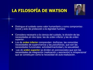 LA FILOSOFÍA DE WATSON Distingue el cuidado como valor humanitario y como compromiso moral y acto de protección a la dignidad humana  Considera necesario a la ciencia del cuidado, la división de las necesidades en dos tipos: las de  orden inferior  y las de  orden superior .  Los de  orden inferior  comprenden:  biofísicas , las conocidas necesidades de supervivencia y las  psicofísicas , que son las necesidades funcionales: actividad/inactividad y la sexualidad. Las  de  orden superior   se dividen en  psicosociales  que son las necesidades de integración (realización y asociación) e  intrapersonal  que se constituyen como la necesidad de auto-realización. 