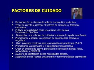 FACTORES DE CUIDADO Formación de un sistema de valores humanístico y altruista  Tener en cuenta y sostener el sistema de creencias y fomentar esperanza.  Cultivar la sensibilidad hacia uno mismo y los demás.              Fundamento filosófico.   Desarrollar  una relación de cuidados humanos de ayuda y confianza Promocionar y aceptar la expresión de sentimientos positivos y negativos    Usar  procesos creativos para la resolución de problemas (P.A.E). Promocionar la enseñanza y el aprendizaje transpersonal Crear un entorno de apoyo, protección o corrección mental, física, sociocultural y espiritual.  Ayudar a la satisfacción de las necesidades básicas.  Aceptación de las fuerzas existenciales y fenomenológicas espirituales  