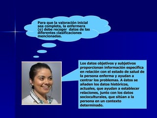 Los datos objetivos y subjetivos proporcionan información específica en relación con el estado de salud de la persona enferma y ayudan a centrar los problemas. A éstos se añaden los datos históricos, actuales, que ayudan a establecer relaciones, junto con los datos socioculturales, que sitúan a la persona en un contexto determinado. Para que la valoración inicial sea completa, la enfermera (o) debe recoger  datos de las diferentes clasificaciones mencionadas.  