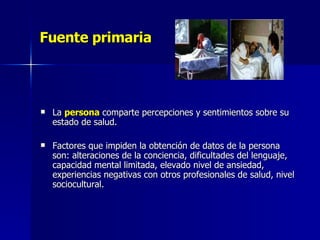 Fuente primaria La  persona  comparte percepciones y sentimientos sobre su estado de salud. Factores que impiden la obtención de datos de la persona  son: alteraciones de la conciencia, dificultades del lenguaje, capacidad mental limitada, elevado nivel de ansiedad, experiencias negativas con otros profesionales de salud, nivel sociocultural.  