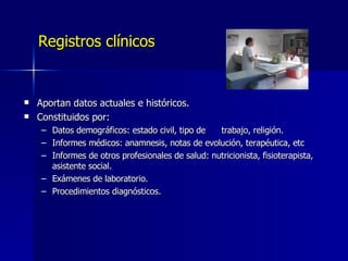 Registros clínicos Aportan datos actuales e históricos. Constituidos por: Datos demográficos: estado civil, tipo de  trabajo, religión. Informes médicos: anamnesis, notas de evolución, terapéutica, etc Informes de otros profesionales de salud: nutricionista, fisioterapista, asistente social. Exámenes de laboratorio. Procedimientos diagnósticos. 
