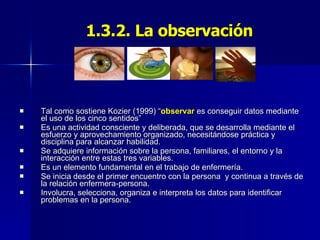 1.3.2. La observación Tal como sostiene Kozier (1999) “ observar  es conseguir datos mediante el uso de los cinco sentidos” Es una actividad consciente y deliberada, que se desarrolla mediante el esfuerzo y aprovechamiento organizado, necesitándose práctica y disciplina para alcanzar habilidad. Se adquiere información sobre la persona, familiares, el entorno y la interacción entre estas tres variables. Es un elemento fundamental en el trabajo de enfermería. Se inicia desde el primer encuentro con la persona  y continua a través de la relación enfermera-persona. Involucra, selecciona, organiza e interpreta los datos para identificar problemas en la persona. 