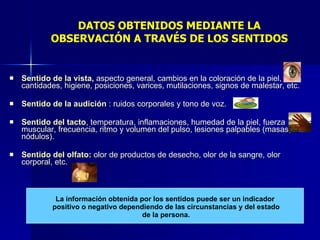 DATOS OBTENIDOS MEDIANTE LA OBSERVACIÓN A TRAVÉS DE LOS SENTIDOS Sentido de la vista ,  aspecto general, cambios en la coloración de la piel, cantidades, higiene, posiciones, varices, mutilaciones, signos de malestar, etc. Sentido de la audición  : ruidos corporales y tono de voz. Sentido del tacto , temperatura, inflamaciones, humedad de la piel, fuerza muscular, frecuencia, ritmo y volumen del pulso, lesiones palpables (masas, nódulos). Sentido del olfato:  olor de productos de desecho, olor de la sangre, olor corporal, etc. La información obtenida por los sentidos puede ser un indicador positivo o negativo dependiendo de las circunstancias y del estado de la persona. 