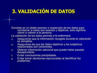3. VALIDACIÓN DE DATOS Consiste en un doble examen o inspección de los datos para corroborar si estos son exactos y objetivos, esto significa volver a valorar a la persona. La validación de los datos permite a la enfermera: Asegurarse que la información recogida durante la valoración es completa. Asegurarse de que los datos objetivos y los subjetivos relacionados son coherentes. Obtener información adicional que puede haber pasado desapercibida. Evitar conclusiones precipitadas. Evitar tomar decisiones equivocadas al identificar los problemas. 