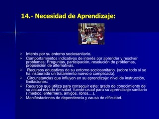 14.- Necesidad de Aprendizaje: Interés por su entorno sociosanitario. Comportamientos indicativos de interés por aprender y resolver problemas: Preguntas, participación, resolución de problemas, proposición de alternativas. Recursos educativos de su entorno sociosanitario. (sobre todo si se ha instaurado un tratamiento nuevo o complicado). Circunstancias que influyen en su aprendizaje: nivel de instrucción, limitaciones. Recursos que utiliza para conseguir este: grado de conocimiento de su actual estado de salud, fuente usual para su aprendizaje sanitario ( médico, enfermera, amigos, libros,...), Manifestaciones de dependencia y causa de dificultad. 