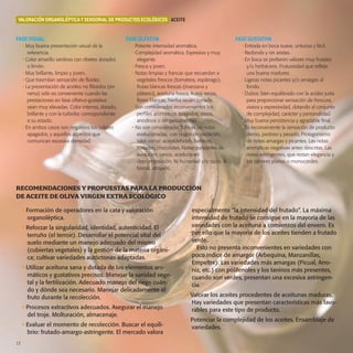 12-13-eco:Especial Aceite

16/9/08

14:38

Página 12

VALORACIÓN ORGANOLÉPTICA Y SENSORIAL DE PRODUCTOS ECOLÓGICOS ACEITE

FASE VISUAL
• Muy buena presentación visual de la
referencia.
• Color amarillo verdoso con ribetes dorados
o limón.
• Muy brillante, limpio y joven.
• Que trasmitan sensación de fluidez.
• La presentación de aceites no filtrados (en
rama) sólo es conveniente cuando las
prestaciones en fase olfativo-gustativa
sean muy elevadas. Color intenso, dorado,
brillante y con la turbidez correspondiente
a su estado.
• En ambos casos son negativos los colores
apagados, y aquellos aspectos que
comunican excesiva densidad.

FASE OLFATIVA

FASE GUSTATIVA

• Potente intensidad aromática.
• Complejidad aromática. Expresivo y muy
elegante.
• Fresca y joven.
• Notas limpias y francas que recuerdan a
vegetales frescos (tomatera, espárrago),
frutas blancas frescas (manzana y
plátano), aceituna fresca, frutos secos,
flores blancas, hierba recién cortada….
• Son considerados inconvenientes los
perfiles aromáticos apagados, sosos,
anodinos o sin personalidad.
• No son consideradas francas las notas
evolucionadas, con rasgos de oxidación,
tales como: acetaldehídos, barnices,
tostados, chocolates. Notas punzantes de
evolución, rancio, aceituna en
descomposición. Ni humedad y/o sucio. A
borras, atrojado.

• Entrada en boca suave, untuosa y fácil.
• Redondo y sin aristas.
• En boca se prefieren valores muy frutales
y/o herbáceos. Frutuosidad que refleje
una buena madurez.
• Ligeras notas picantes y/o amargas al
fondo.
• Dulzor, bien equilibrado con la acidez justa
para proporcionar sensación de frescura,
viveza y expresividad, dotando al conjunto
de complejidad, carácter y personalidad.
• Muy buena persistencia y agradable final.
• Es inconveniente la sensación de producto
denso, pastoso y pesado. Protagonismo
de notas amargas y picantes. Las notas
aromáticas negativas antes descritas. Las
notas astringentes, que restan elegancia y
los sabores planos o monocordes.

RECOMENDACIONES Y PROPUESTAS PARA LA PRODUCCIÓN
DE ACEITE DE OLIVA VIRGEN EXTRA ECOLÓGICO
• Formación de operadores en la cata y valoración
organoléptica.
• Reforzar la singularidad, identidad, autenticidad. El
terruño (el terroir). Desarrollar el potencial vital del
suelo mediante un manejo adecuado del mismo
(cubiertas vegetales) y la gestión de la materia orgánica; cultivar variedades autóctonas adaptadas.
• Utilizar aceituna sana y dotada de los elementos aromáticos y gustativos precisos. Manejar la sanidad vegetal y la fertilización. Adecuado manejo del riego cuándo y dónde sea necesario. Manejar delicadamente el
fruto durante la recolección.
• Procesos extractivos adecuados. Asegurar el manejo
del troje. Molturación, almacenaje.
• Evaluar el momento de recolección. Buscar el equilibrio: frutado-amargo-astringente. El mercado valora
12

especialmente “la intensidad del frutado”. La máxima
intensidad de frutado se consigue en la mayoría de las
variedades con la aceituna a comienzos del envero. Es
por ello que la mayoría de los aceites tienden a frutado
verde.
Esto no presenta inconvenientes en variedades con
poco índice de amargor (Arbequina, Manzanillas,
Empeltre). Las variedades más amargas (Picual, Arroniz, etc.) con polifenoles y los taninos más presentes,
cuando son verdes, presentan una excesiva astringencia.
• Valorar los aceites procedentes de aceitunas maduras.
Hay variedades que presentan características más favorables para este tipo de producto.
• Potenciar la complejidad de los aceites. Ensamblaje de
variedades.

 