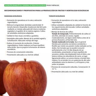 productos-3:Especial Aceite

15/9/08

16:04

Página 16

VALORACIÓN ORGANOLÉPTICA Y SENSORIAL DE PRODUCTOS ECOLÓGICOS FRUTAS Y HORTALIZAS

RECOMENDACIONES Y PROPUESTAS PARA LA PRODUCCIÓN DE FRUTAS Y HORTALIZAS ECOLÓGICAS
MANZANA ECOLÓGICA

TOMATE ECOLÓGICO

• Formación de operadores en la cata y valoración
organoléptica.

• Formación de operadores en la cata y valoración
organoléptica.

• Reforzar la singularidad, identidad, autenticidad. El
terruño (terroir). Desarrollar el potencial vital del suelo
mediante un manejo adecuado del mismo (cubiertas
vegetales) y la gestión de la materia orgánica. Cultivo
de variedades autóctonas adaptadas.

• Utilizar variedades adaptadas de calidad en función de
los requerimientos del mercado. Cultivar variedades
autóctonas adaptadas.

• Calidad en fase visual, aromática y gustativa.
• Variedades adecuadas. Manejo de la sanidad vegetal y
la fertilización. Adecuado manejo del riego.
• Evaluar el momento de recolección. Criterios
organolépticos. Frutos maduros con buen equilibrio
dulce/ácido. Que se propicie la formación de ésteres
aromáticos.
• Procesos de conservación reducidos.
• Presentación adecuada a su nivel de calidad.

• Manejo de técnicas de cultivo:
Tomate de temporada. Preferentemente de cultivo al
aire libre, abonado sin exceso, regado
moderadamente, con ligero estrés hídrico antes de la
primera floración y al final del ciclo.
Tomate madurado en la mata. Que en general
blandea pero presenta una textura consistente y
flexible que resiste una presión media realizada con los
dedos. Son tomates que se pueden consumir
perfectamente a los 5-6 días después de ser
recolectados, presentando un buen equilibrio de
azucares y ácidos más desplazado hacia el dulce, una
textura melosa con abundancia de carne, un jugo
ligeramente salino y un aroma intenso a tomate bien
maduro. Es un tomate rico en sustancias de alto valor
antioxidante como la vitamina C y el licopeno y más
pobre en potasio.
• Procesos de conservación reducidos. Conservación: 810 º C.
• Presentación adecuada a su nivel de calidad.

16

 