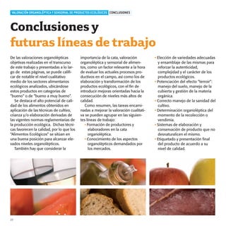 productos-3:Especial Aceite

15/9/08

16:04

Página 22

VALORACIÓN ORGANOLÉPTICA Y SENSORIAL DE PRODUCTOS ECOLÓGICOS CONCLUSIONES

Conclusiones y
futuras líneas de trabajo
De las valoraciones organolépticas
objetivas realizadas en el transcurso
de este trabajo y presentadas a lo largo de estas páginas, se puede calificar de notable el nivel cualitativo
medio de los sectores alimentarios
ecológicos analizados, ubicándose
estos productos en categorías de
“bueno” o de “bueno a muy bueno”.
Se destaca el alto potencial de calidad de los alimentos obtenidos en
aplicación de las técnicas de cultivo,
crianza y/o elaboración derivadas de
las vigentes normas reglamentarias de
la producción ecológica. Dichas técnicas favorecen la calidad, por lo que los
“Alimentos Ecológicos” se sitúan en
una buena posición para alcanzar elevados niveles organolépticos.
También hay que considerar la

22

importancia de la cata, valoración
organoléptica y sensorial de alimentos, como un factor relevante a la hora
de evaluar los actuales procesos productivos en el campo, así como los de
elaboración y transformación de los
productos ecológicos, con el fin de
introducir mejoras orientadas hacia la
consecución de niveles más altos de
calidad.
Como resumen, las tareas encaminadas a mejorar la valoración cualitativa se pueden agrupar en las siguientes líneas de trabajo:
• Formación de productores y
elaboradores en la cata
organoléptica.
• Conocimiento de los aspectos
organolépticos demandados por
los mercados.

• Elección de variedades adecuadas
y ensamblaje de las mismas para
reforzar la autenticidad,
complejidad y el carácter de los
productos ecológicos.
• Potenciación del efecto “terroir”:
manejo del suelo, manejo de la
cubierta y gestión de la materia
orgánica.
• Correcto manejo de la sanidad del
cultivo.
• Determinación organoléptica del
momento de la recolección o
vendimia.
• Sistemas de elaboración y
conservación de producto que no
desnaturalicen el mismo.
• Etiquetado y presentación final
del producto de acuerdo a su
nivel de calidad.

 