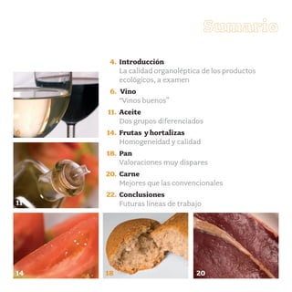 productos-1:Especial Aceite

15/9/08

15:56

Página 3

Sumario
4. Introducción
La calidad organoléptica de los productos
ecológicos, a examen
6. Vino
“Vinos buenos”
11. Aceite
Dos grupos diferenciados
6

14. Frutas y hortalizas
Homogeneidad y calidad
18. Pan
Valoraciones muy dispares
20. Carne
Mejores que las convencionales

11

22. Conclusiones
Futuras líneas de trabajo

14

18

20

 