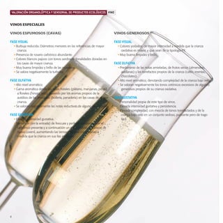 productos-2:Especial Aceite

15/9/08

15:59

Página 8

VALORACIÓN ORGANOLÉPTICA Y SENSORIAL DE PRODUCTOS ECOLÓGICOS VINO

VINOS ESPECIALES
VINOS ESPUMOSOS (CAVAS)

VINOS GENEROSOS

FASE VISUAL

FASE VISUAL

• Burbuja reducida. Diámetros menores en las referencias de mayor
crianza.
• Presencia de rosario carbónico abundante.
• Colores blancos pajizos con tonos verdosos. Tonalidades doradas en
los cavas de mayor crianza.
• Muy buena limpidez y brillo de las muestras.
• Se valora negativamente la turbidez.

FASE OLFATIVA
• Alto nivel aromático.
• Gama aromática desde las notas frutales (plátano, manzanas, peras)
a florales (hinojo, anís), pasando por los aromas propios de la
autólisis de las levaduras (bollería, panadería) en los cavas de mayor
crianza.
• Se valoran negativamente las notas reductivas de alguno de los cavas.

FASE GUSTATIVA
• Elevada intensidad gustativa.
• Sensación (en la entrada) de frescura y perfecto encuentro con el
carbónico presente y a continuación un paso sedoso, untuoso y de
nuevo juvenil, aumentando las sensaciones de complejidad a
medida que la crianza en sus lías es mayor.

8

• Colores yodados, de mayor intensidad a medida que la crianza
oxidativa es mayor, y que sean de la tipología PX.
• Muy buena limpidez y brillo.

FASE OLFATIVA
• Predominio de las notas amieladas, de frutos secos (almendras,
avellanas) y los torrefactos propios de la crianza (cafés, mentas,
chocolates).
• Alto nivel aromático, denotando complejidad de la crianza bajo velo.
• Se valoran negativamente los tonos cetónicos excesivos de algunos
generosos propios de su crianza oxidativa.

FASE GUSTATIVA
• Personalidad propia de este tipo de vinos.
• Elevada intensidad gustativa y persistencia.
• Elevada complejidad, con mezcla de tonos torrefactados y de la
crianza bajo velo en un conjunto sedoso, punzante pero de trago
fácil.

 