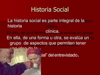 Historia Social
La historia social es parte integral de la
historia
clínica.
En ella, de una forma u otra, se evalúa un
grupo de aspectos que permiten tener
una idea de la
“vida social” delentrevistado.
 