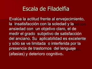 Escala de Filadelfia
Evalúa la actitud frente al envejecimiento,
la insatisfacción con la soledad y la
ansiedad con un objetivo claro, el de
medir el grado subjetivo de satisfacción
del anciano. Su aplicabilidad es excelente
y sólo se ve limitada o interferida por la
presencia de trastornos del lenguaje
(afasias) y deterioro cognitivo.
 